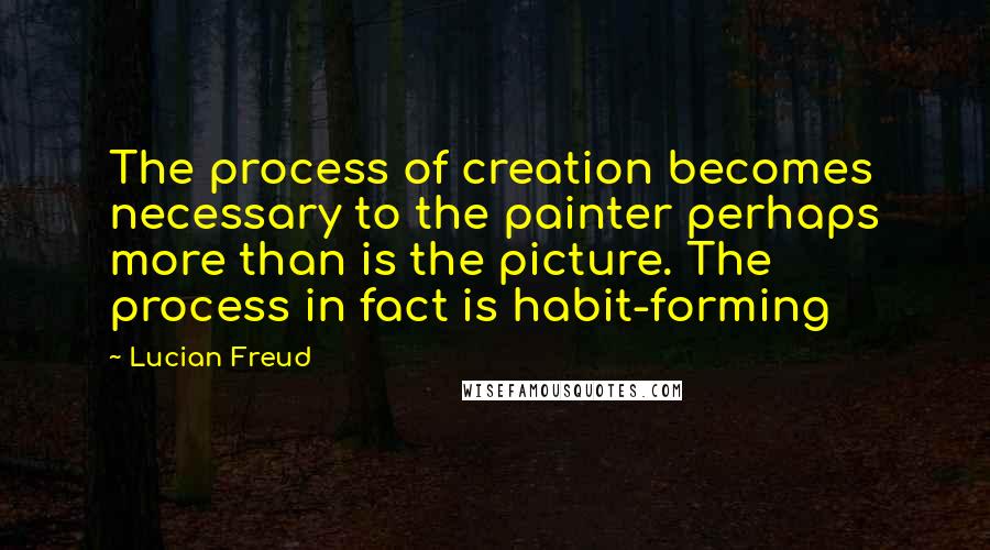 Lucian Freud Quotes: The process of creation becomes necessary to the painter perhaps more than is the picture. The process in fact is habit-forming