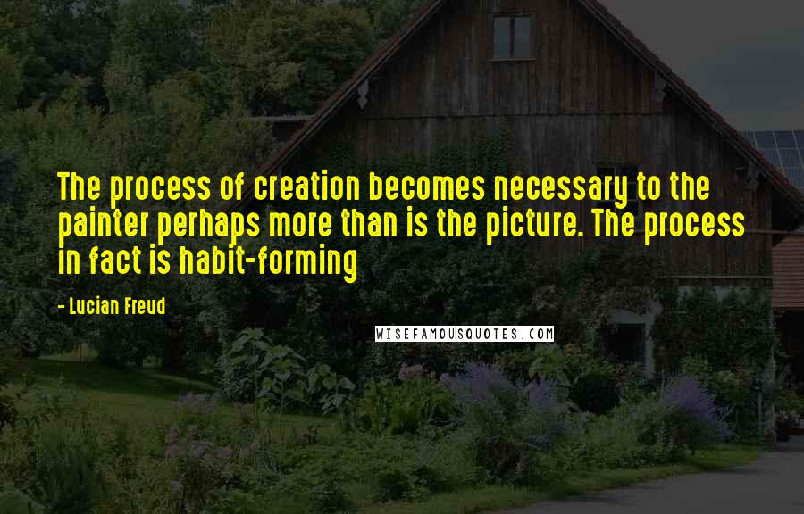 Lucian Freud Quotes: The process of creation becomes necessary to the painter perhaps more than is the picture. The process in fact is habit-forming