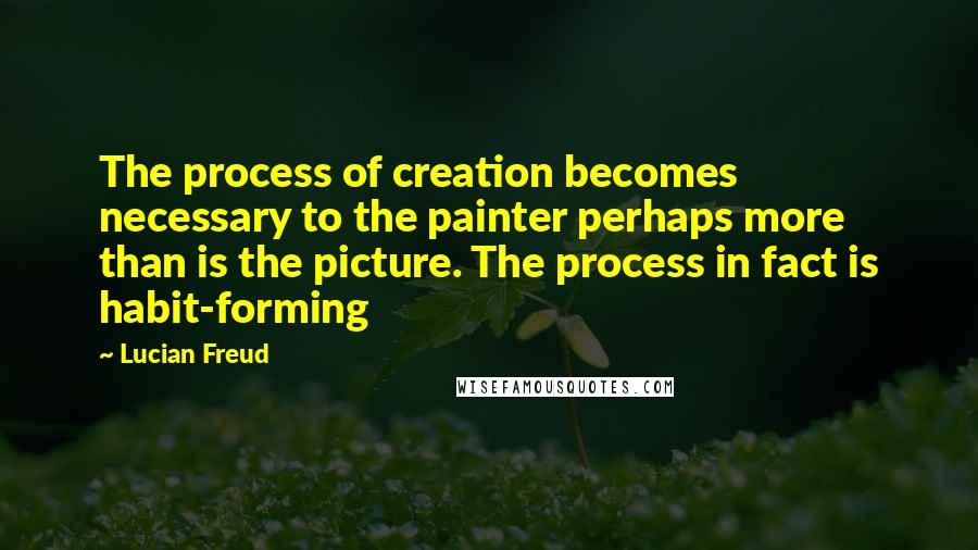 Lucian Freud Quotes: The process of creation becomes necessary to the painter perhaps more than is the picture. The process in fact is habit-forming