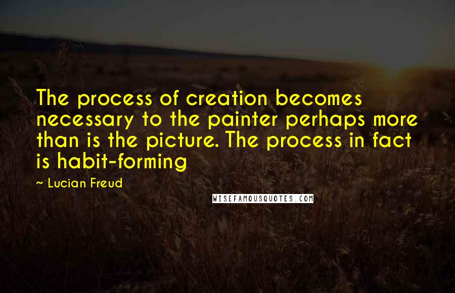 Lucian Freud Quotes: The process of creation becomes necessary to the painter perhaps more than is the picture. The process in fact is habit-forming