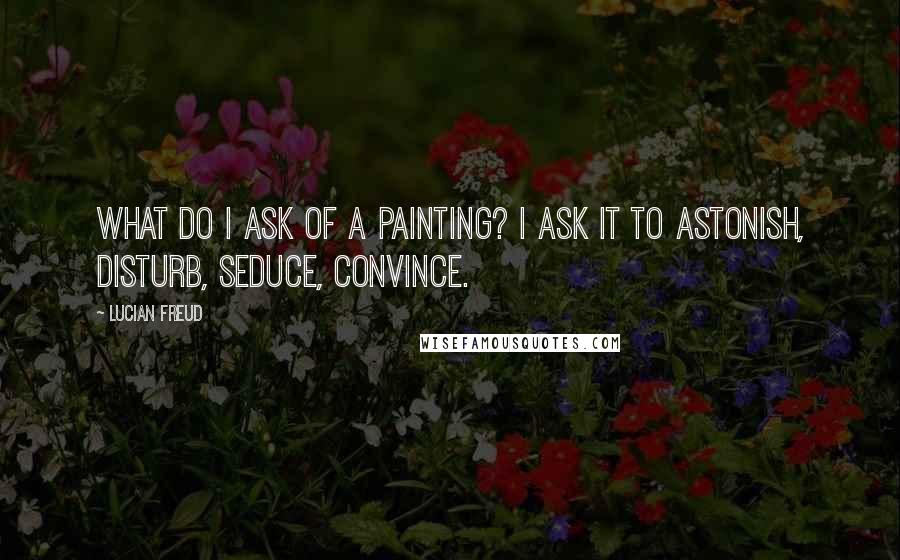 Lucian Freud Quotes: What do I ask of a painting? I ask it to astonish, disturb, seduce, convince.