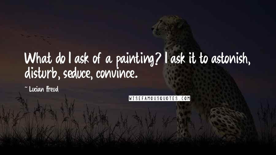 Lucian Freud Quotes: What do I ask of a painting? I ask it to astonish, disturb, seduce, convince.