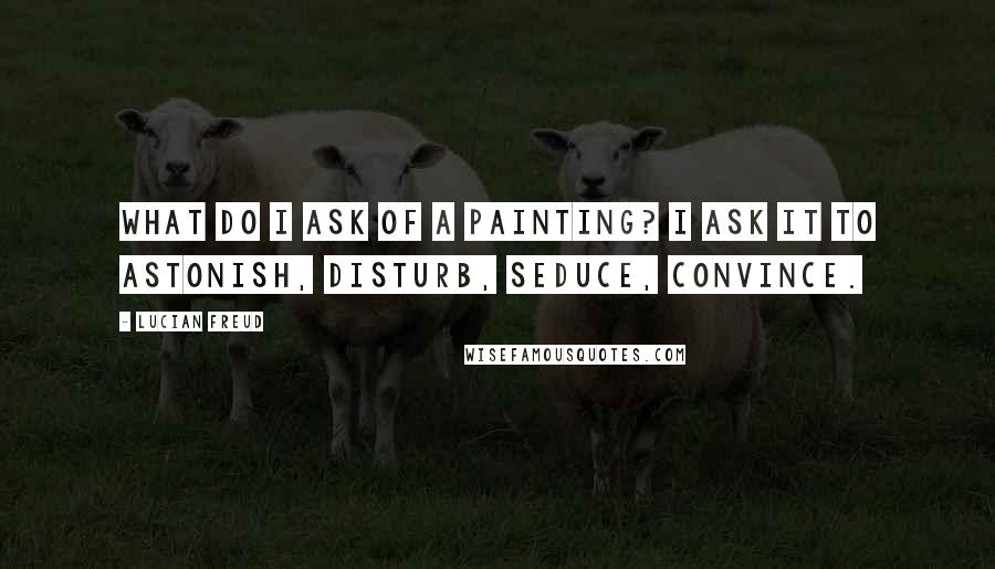 Lucian Freud Quotes: What do I ask of a painting? I ask it to astonish, disturb, seduce, convince.