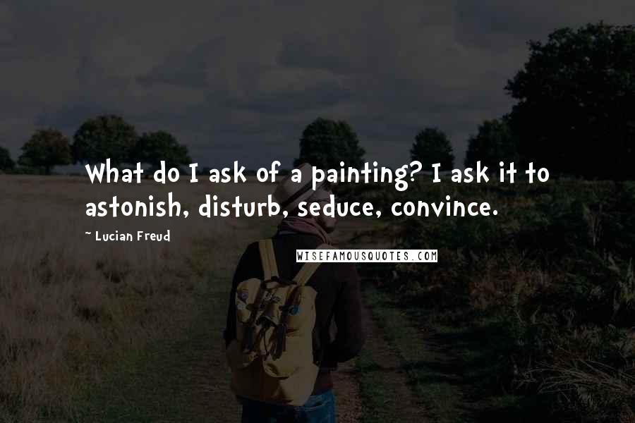 Lucian Freud Quotes: What do I ask of a painting? I ask it to astonish, disturb, seduce, convince.