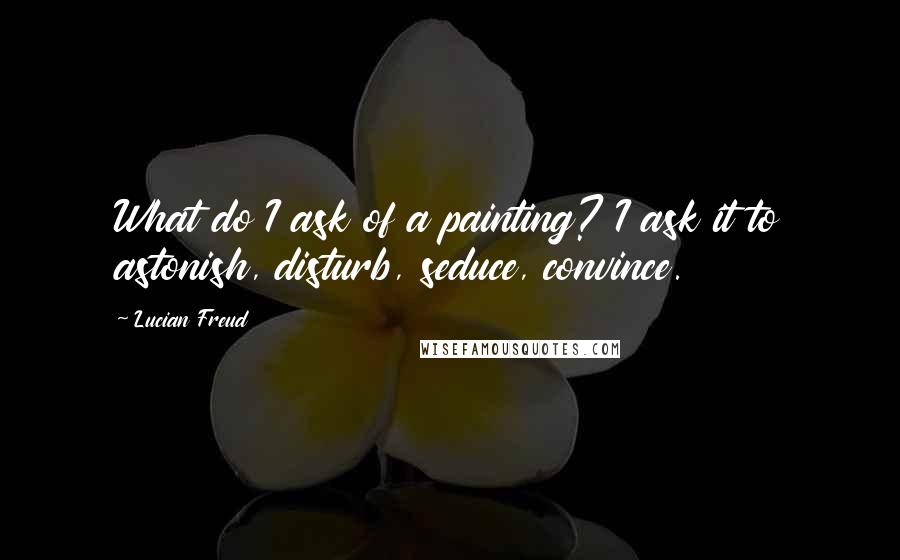 Lucian Freud Quotes: What do I ask of a painting? I ask it to astonish, disturb, seduce, convince.