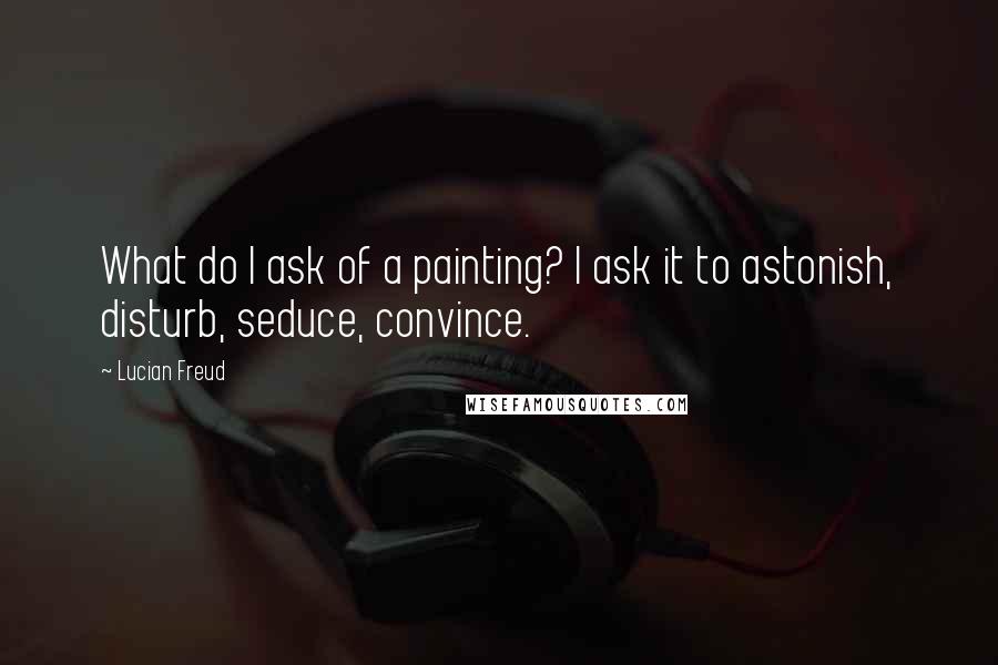 Lucian Freud Quotes: What do I ask of a painting? I ask it to astonish, disturb, seduce, convince.