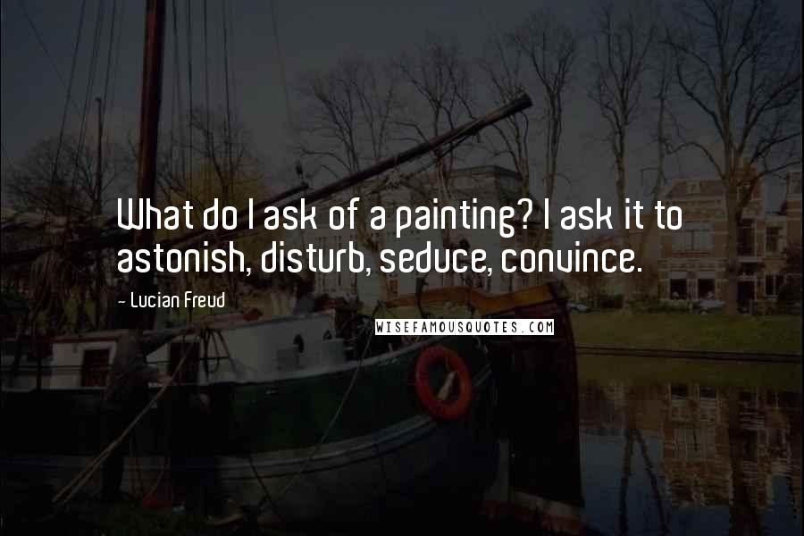 Lucian Freud Quotes: What do I ask of a painting? I ask it to astonish, disturb, seduce, convince.