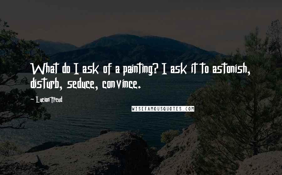 Lucian Freud Quotes: What do I ask of a painting? I ask it to astonish, disturb, seduce, convince.