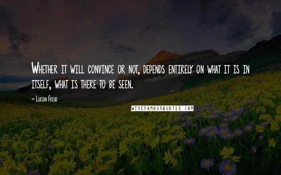 Lucian Freud Quotes: Whether it will convince or not, depends entirely on what it is in itself, what is there to be seen.