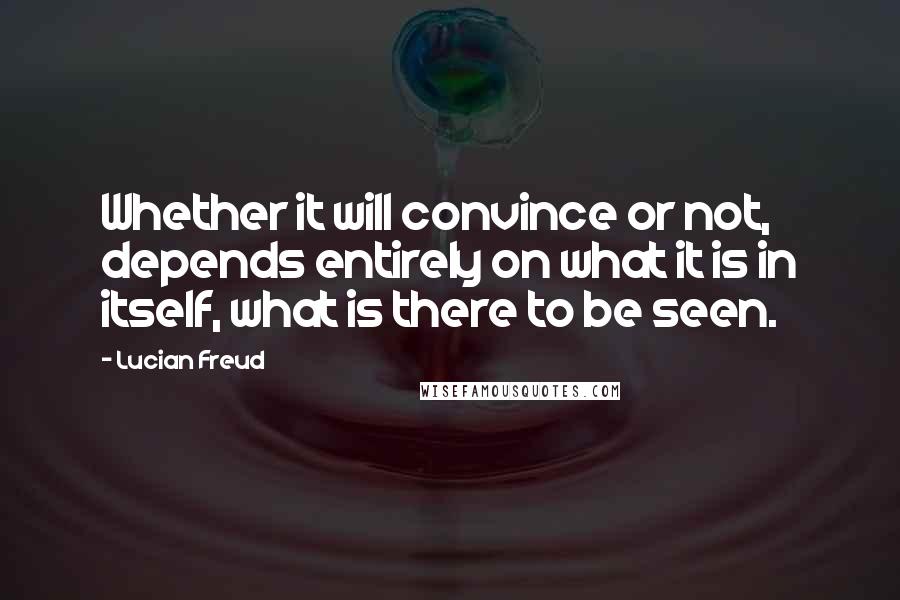 Lucian Freud Quotes: Whether it will convince or not, depends entirely on what it is in itself, what is there to be seen.