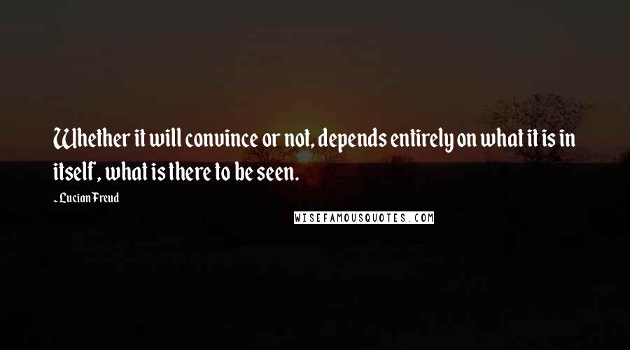 Lucian Freud Quotes: Whether it will convince or not, depends entirely on what it is in itself, what is there to be seen.