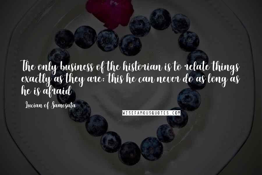 Lucian Of Samosata Quotes: The only business of the historian is to relate things exactly as they are: this he can never do as long as he is afraid