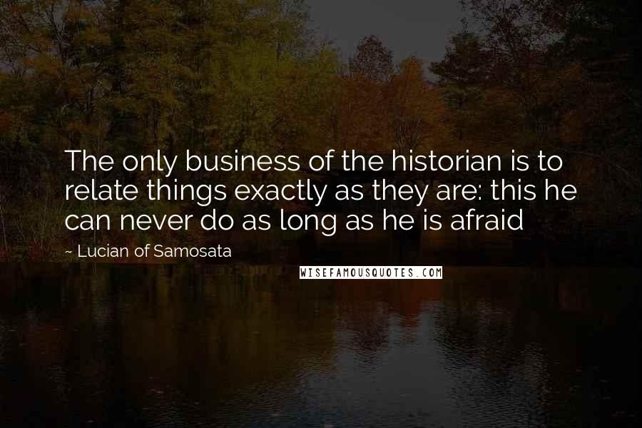 Lucian Of Samosata Quotes: The only business of the historian is to relate things exactly as they are: this he can never do as long as he is afraid