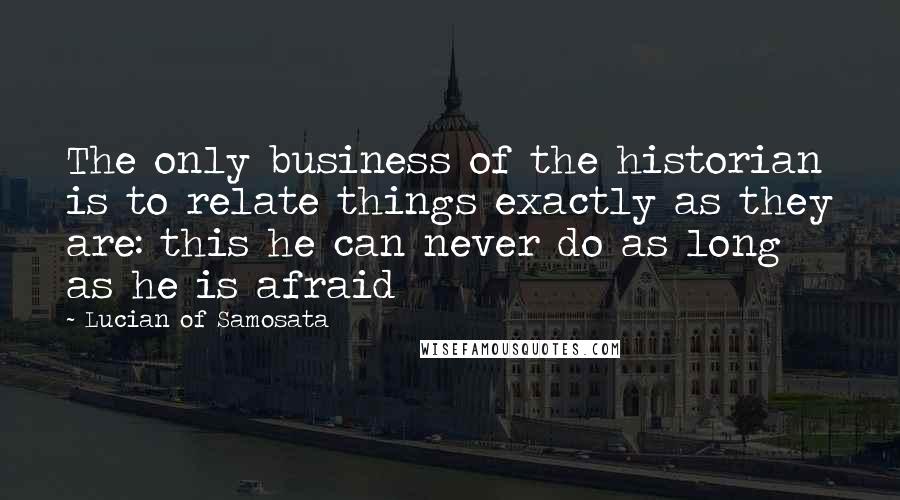 Lucian Of Samosata Quotes: The only business of the historian is to relate things exactly as they are: this he can never do as long as he is afraid