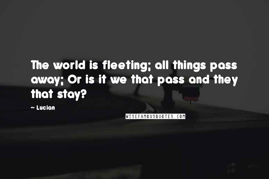 Lucian Quotes: The world is fleeting; all things pass away; Or is it we that pass and they that stay?