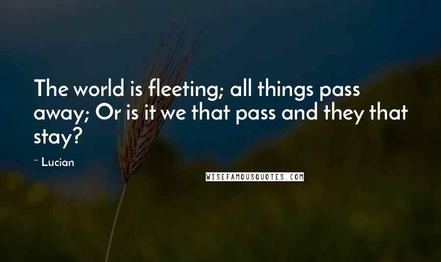 Lucian Quotes: The world is fleeting; all things pass away; Or is it we that pass and they that stay?
