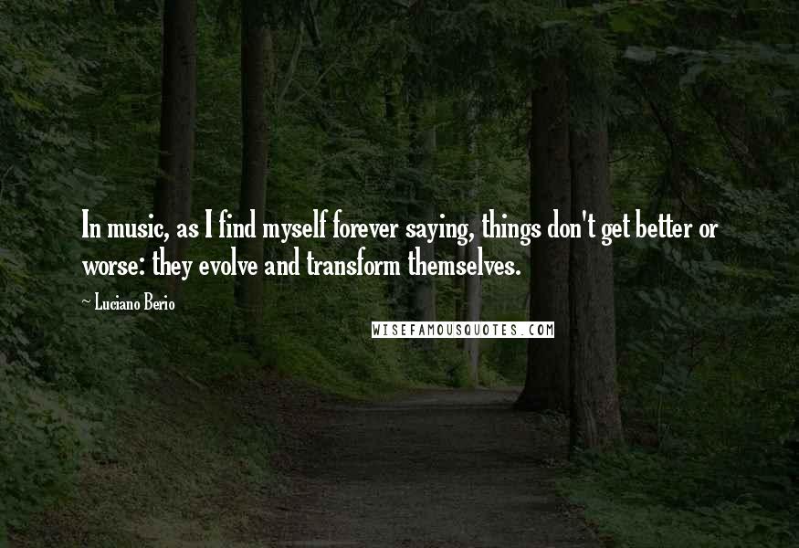 Luciano Berio Quotes: In music, as I find myself forever saying, things don't get better or worse: they evolve and transform themselves.