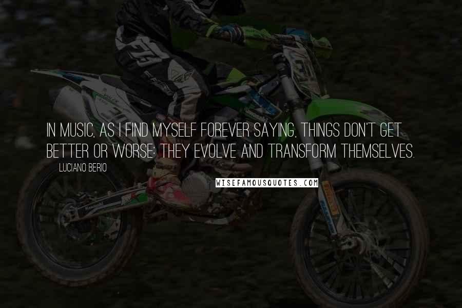 Luciano Berio Quotes: In music, as I find myself forever saying, things don't get better or worse: they evolve and transform themselves.