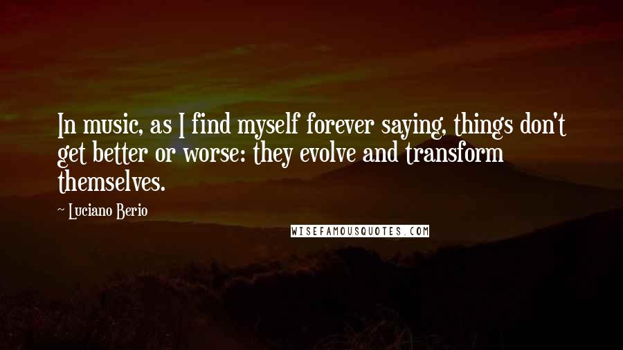 Luciano Berio Quotes: In music, as I find myself forever saying, things don't get better or worse: they evolve and transform themselves.