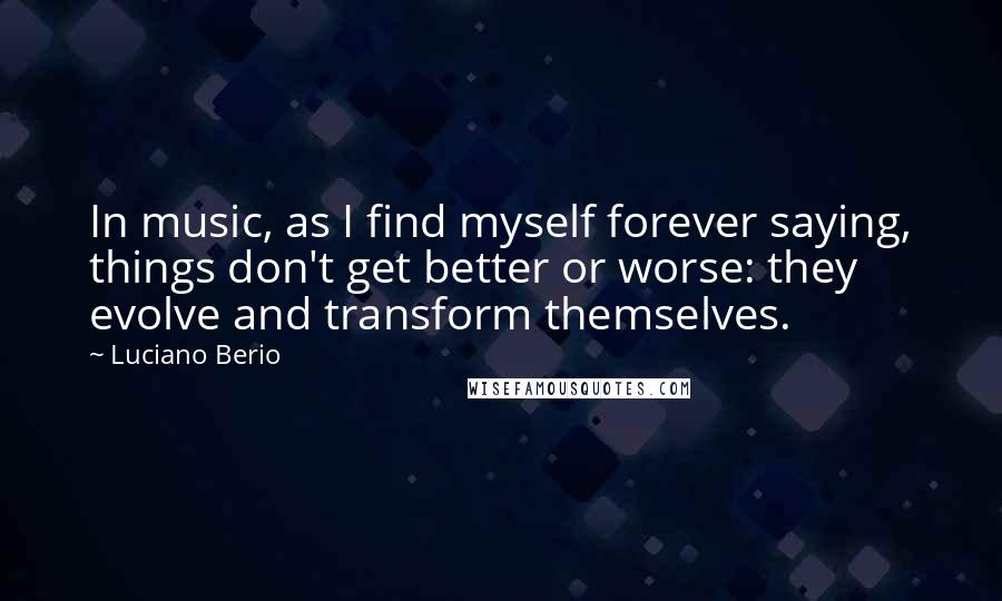 Luciano Berio Quotes: In music, as I find myself forever saying, things don't get better or worse: they evolve and transform themselves.