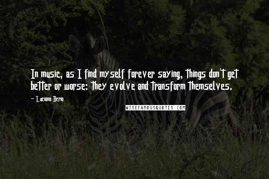 Luciano Berio Quotes: In music, as I find myself forever saying, things don't get better or worse: they evolve and transform themselves.