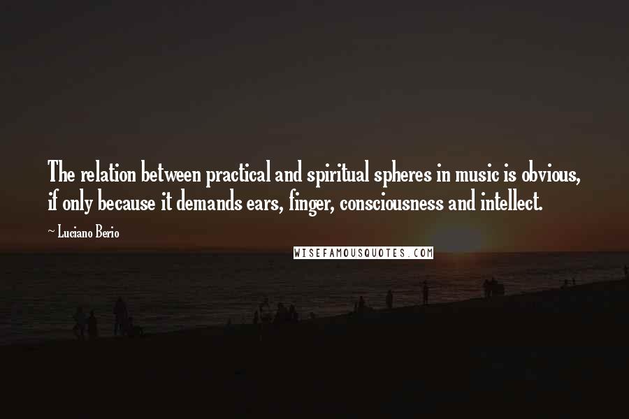 Luciano Berio Quotes: The relation between practical and spiritual spheres in music is obvious, if only because it demands ears, finger, consciousness and intellect.