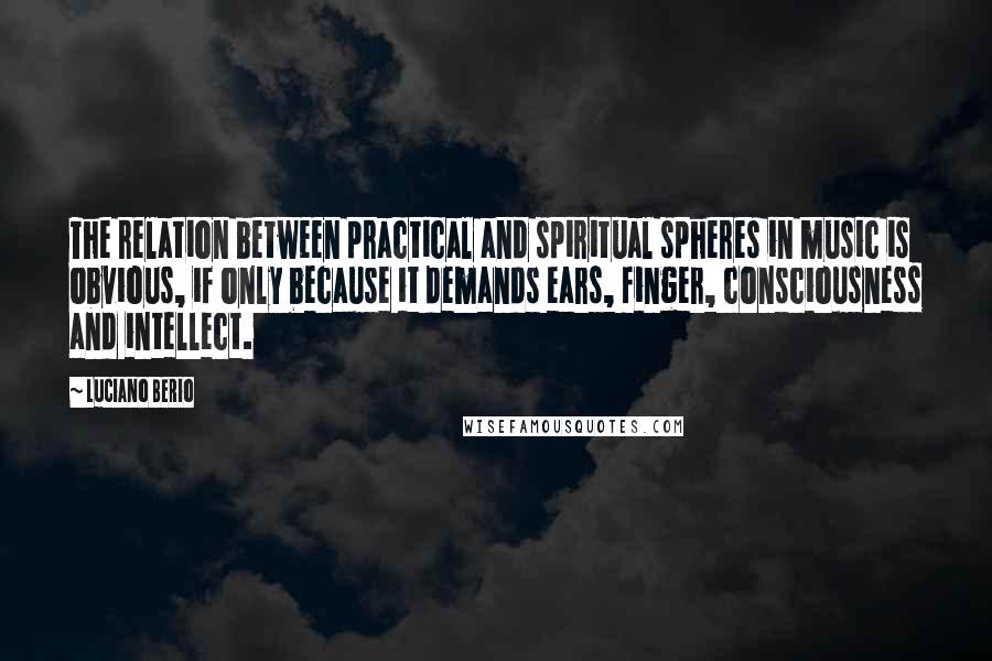 Luciano Berio Quotes: The relation between practical and spiritual spheres in music is obvious, if only because it demands ears, finger, consciousness and intellect.
