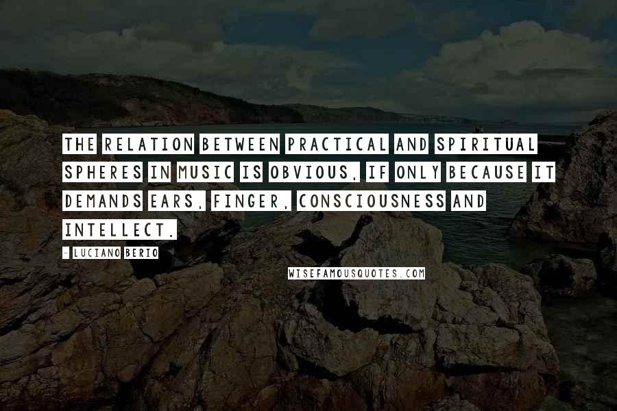 Luciano Berio Quotes: The relation between practical and spiritual spheres in music is obvious, if only because it demands ears, finger, consciousness and intellect.