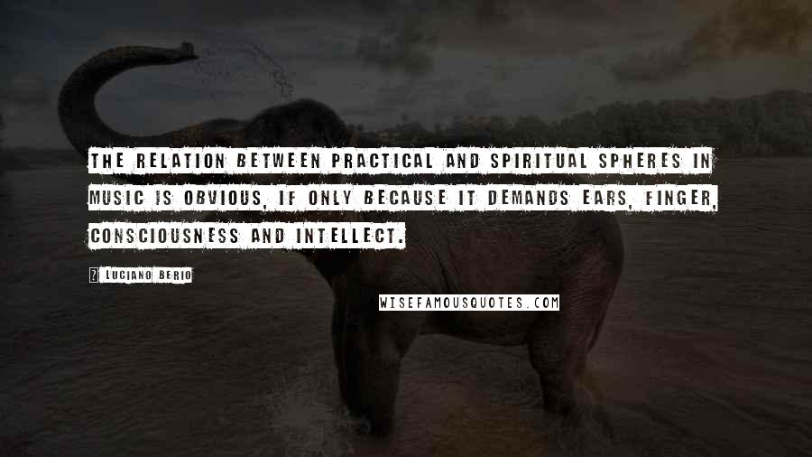 Luciano Berio Quotes: The relation between practical and spiritual spheres in music is obvious, if only because it demands ears, finger, consciousness and intellect.