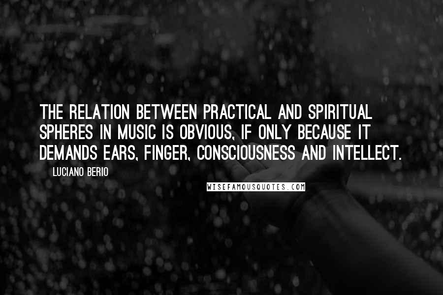 Luciano Berio Quotes: The relation between practical and spiritual spheres in music is obvious, if only because it demands ears, finger, consciousness and intellect.
