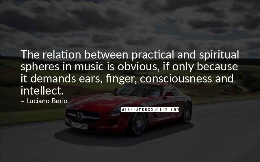 Luciano Berio Quotes: The relation between practical and spiritual spheres in music is obvious, if only because it demands ears, finger, consciousness and intellect.