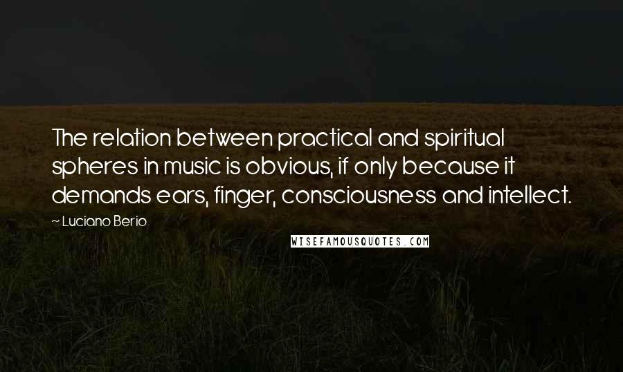 Luciano Berio Quotes: The relation between practical and spiritual spheres in music is obvious, if only because it demands ears, finger, consciousness and intellect.