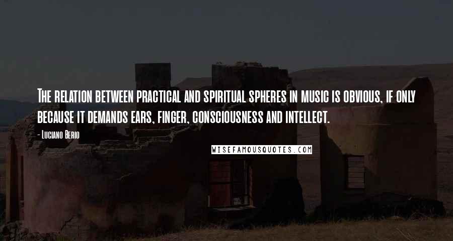 Luciano Berio Quotes: The relation between practical and spiritual spheres in music is obvious, if only because it demands ears, finger, consciousness and intellect.
