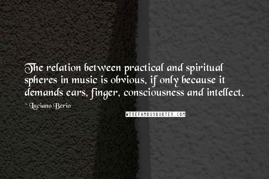 Luciano Berio Quotes: The relation between practical and spiritual spheres in music is obvious, if only because it demands ears, finger, consciousness and intellect.