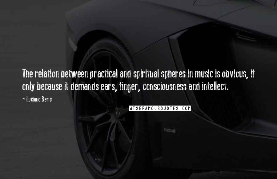 Luciano Berio Quotes: The relation between practical and spiritual spheres in music is obvious, if only because it demands ears, finger, consciousness and intellect.