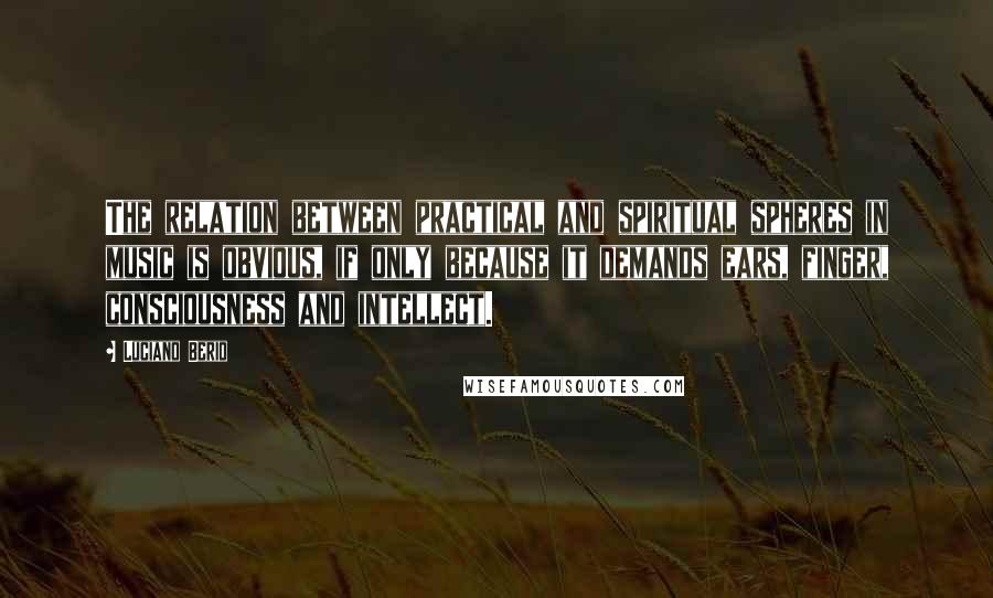 Luciano Berio Quotes: The relation between practical and spiritual spheres in music is obvious, if only because it demands ears, finger, consciousness and intellect.