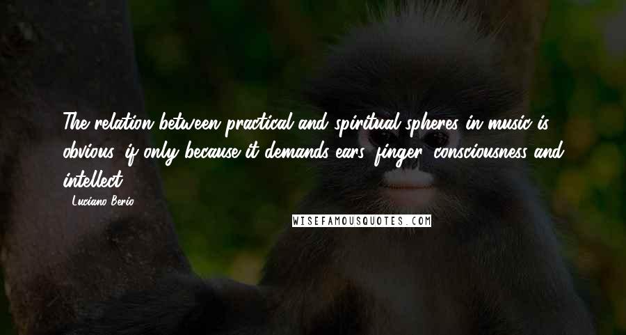 Luciano Berio Quotes: The relation between practical and spiritual spheres in music is obvious, if only because it demands ears, finger, consciousness and intellect.