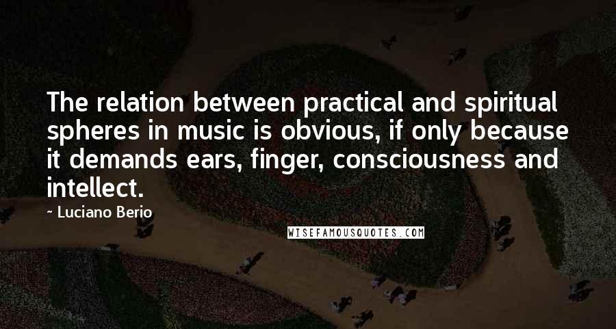 Luciano Berio Quotes: The relation between practical and spiritual spheres in music is obvious, if only because it demands ears, finger, consciousness and intellect.
