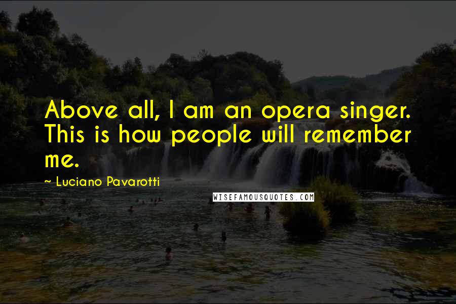 Luciano Pavarotti Quotes: Above all, I am an opera singer. This is how people will remember me.