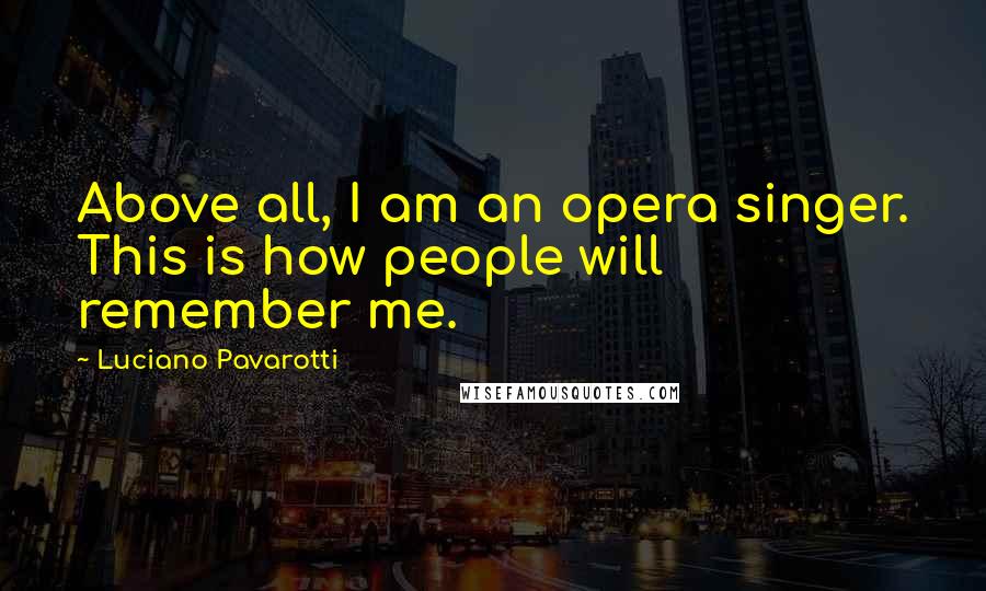 Luciano Pavarotti Quotes: Above all, I am an opera singer. This is how people will remember me.