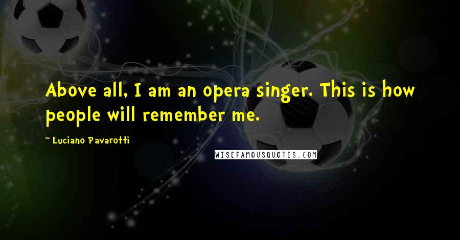 Luciano Pavarotti Quotes: Above all, I am an opera singer. This is how people will remember me.