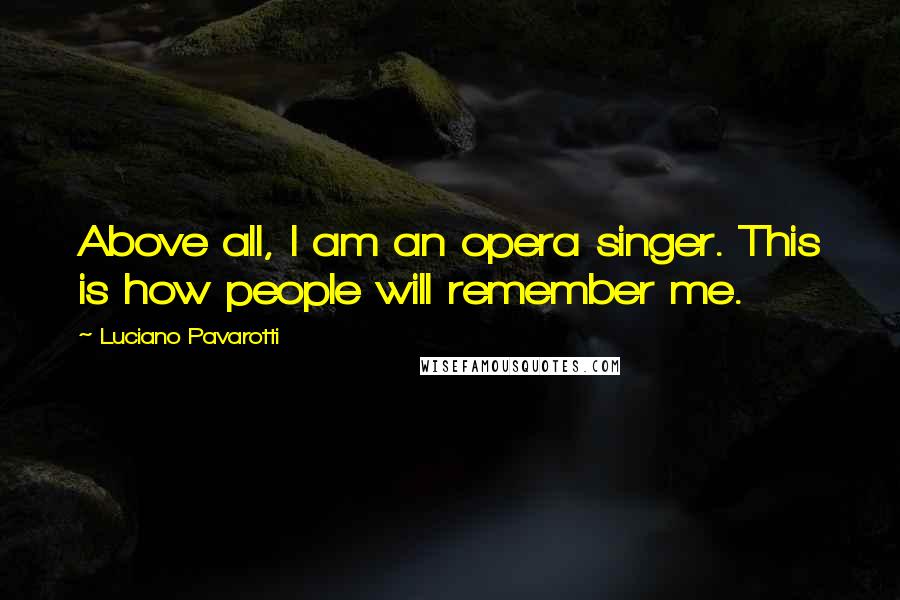 Luciano Pavarotti Quotes: Above all, I am an opera singer. This is how people will remember me.