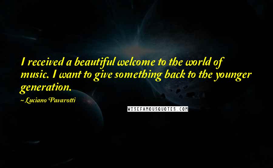 Luciano Pavarotti Quotes: I received a beautiful welcome to the world of music. I want to give something back to the younger generation.