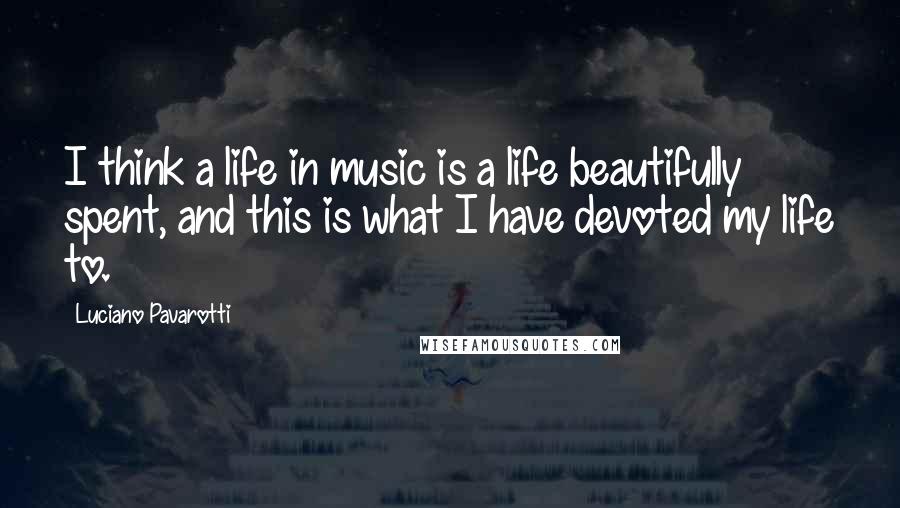 Luciano Pavarotti Quotes: I think a life in music is a life beautifully spent, and this is what I have devoted my life to.