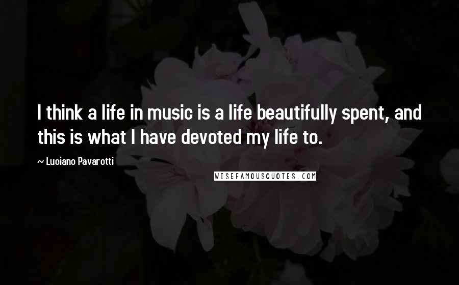 Luciano Pavarotti Quotes: I think a life in music is a life beautifully spent, and this is what I have devoted my life to.