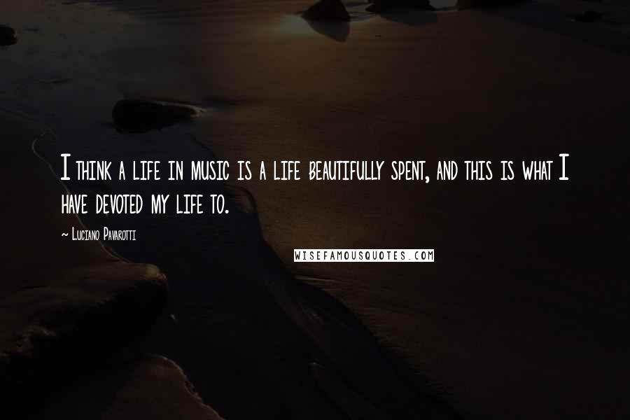 Luciano Pavarotti Quotes: I think a life in music is a life beautifully spent, and this is what I have devoted my life to.