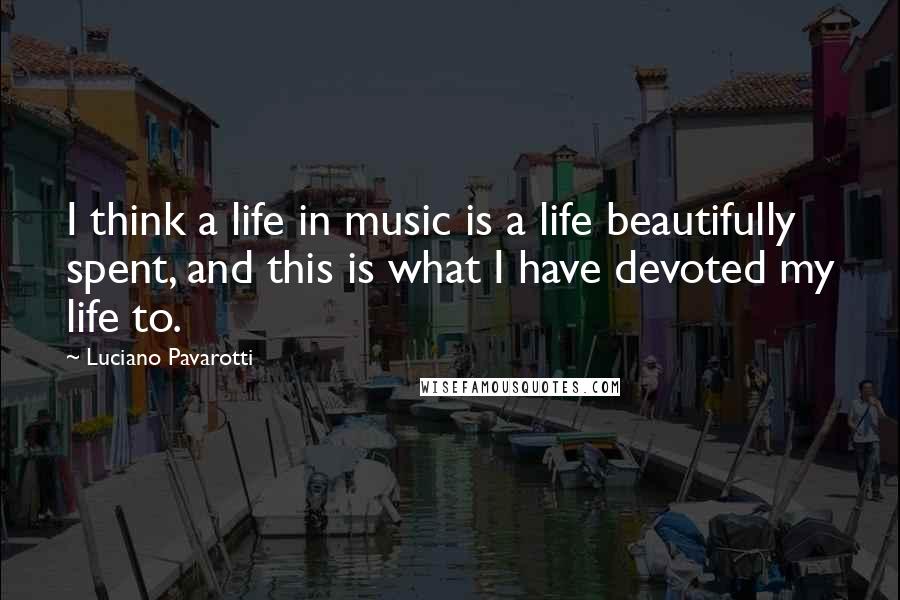 Luciano Pavarotti Quotes: I think a life in music is a life beautifully spent, and this is what I have devoted my life to.