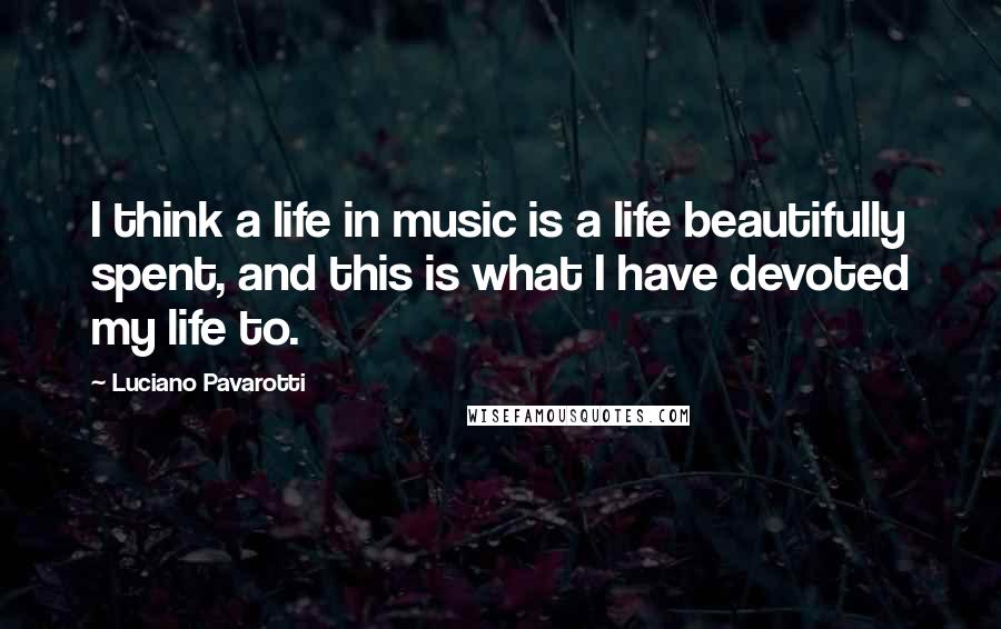 Luciano Pavarotti Quotes: I think a life in music is a life beautifully spent, and this is what I have devoted my life to.