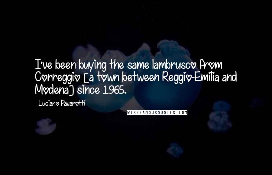 Luciano Pavarotti Quotes: I've been buying the same lambrusco from Correggio [a town between Reggio-Emilia and Modena] since 1965.