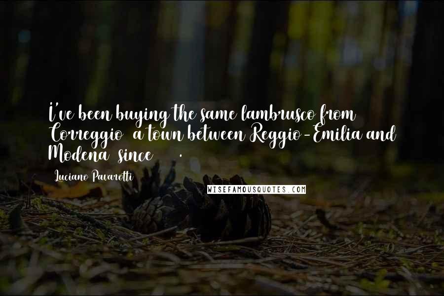 Luciano Pavarotti Quotes: I've been buying the same lambrusco from Correggio [a town between Reggio-Emilia and Modena] since 1965.